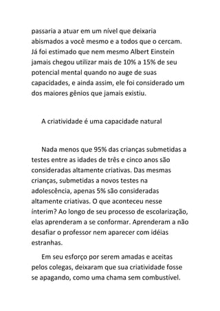 passaria a atuar em um nível que deixaria
abismados a você mesmo e a todos que o cercam.
Já foi estimado que nem mesmo Albert Einstein
jamais chegou utilizar mais de 10% a 15% de seu
potencial mental quando no auge de suas
capacidades, e ainda assim, ele foi considerado um
dos maiores gênios que jamais existiu.


   A criatividade é uma capacidade natural


    Nada menos que 95% das crianças submetidas a
testes entre as idades de três e cinco anos são
consideradas altamente criativas. Das mesmas
crianças, submetidas a novos testes na
adolescência, apenas 5% são consideradas
altamente criativas. O que aconteceu nesse
ínterim? Ao longo de seu processo de escolarização,
elas aprenderam a se conformar. Aprenderam a não
desafiar o professor nem aparecer com idéias
estranhas.
   Em seu esforço por serem amadas e aceitas
pelos colegas, deixaram que sua criatividade fosse
se apagando, como uma chama sem combustível.
 