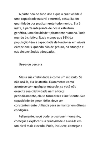 A parte boa de tudo isso é que a criatividade é
uma capacidade natural e normal, possuída em
quantidade por praticamente todo mundo. Ela é
inata, é parte integrante de nossa estrutura
genética, uma faculdade tipicamente humana. Todo
mundo é criativo. Nada menos que 95% da
população têm a capacidade de funcionar em níveis
excepcionais, quando não de geniais, na situação e
nas circunstâncias adequadas.


   Use-a ou perca-a


   Mas a sua criatividade é como um músculo. Se
não usá-la, ela se atrofia. Exatamente como
acontece com qualquer músculo, se você não
exercita sua criatividade nem a força
periodicamente, ela se torna fraca e ineficiente. Sua
capacidade de gerar idéias deve ser
constantemente utilizada para se manter em ótimas
condições.
   Felizmente, você pode, a qualquer momento,
começar a explorar sua criatividade e a usá-la em
um nível mais elevado. Pode, inclusive, começar a
 