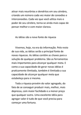 ativar mais neurônios e dendritos em seu cérebro,
criando um número cada vez maior de conexões e
interconexões. Cada vez que você utiliza mais o
poder de seu cérebro, torna-se ainda mais capaz de
pensar melhor e com maior clareza.


   As idéias são a nova fonte de riqueza


   Vivemos, hoje, na era da informação. Pelo resto
de sua vida, as idéias serão a principal fonte de
novas riquezas. As idéias contêm as chaves para a
solução de qualquer problema. São as ferramentas
mais importantes para alcançar qualquer meta. E
como a sua capacidade de gerar novas idéias é
praticamente ilimitada, também é ilimitada a sua
capacidade de alcançar qualquer meta que
estabeleça para si mesmo.
   Toda a riqueza provém do valor agregado, do
fato de se conseguir produzir mais, melhor, mais
depressa, com maior facilidade e a menor preço
que qualquer outro. Uma excelente idéia para
agregar valor é tudo de que você precisa para
começar uma fortuna.
 