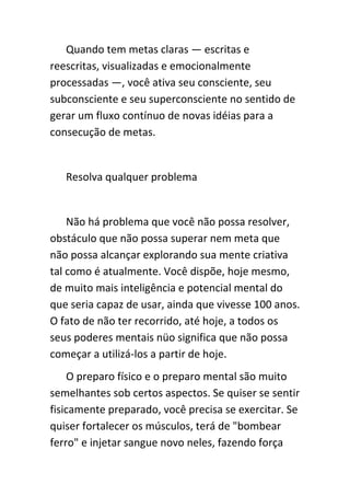 Quando tem metas claras — escritas e
reescritas, visualizadas e emocionalmente
processadas —, você ativa seu consciente, seu
subconsciente e seu superconsciente no sentido de
gerar um fluxo contínuo de novas idéias para a
consecução de metas.


   Resolva qualquer problema


    Não há problema que você não possa resolver,
obstáculo que não possa superar nem meta que
não possa alcançar explorando sua mente criativa
tal como é atualmente. Você dispõe, hoje mesmo,
de muito mais inteligência e potencial mental do
que seria capaz de usar, ainda que vivesse 100 anos.
O fato de não ter recorrido, até hoje, a todos os
seus poderes mentais nüo significa que não possa
começar a utilizá-los a partir de hoje.
    O preparo físico e o preparo mental são muito
semelhantes sob certos aspectos. Se quiser se sentir
fisicamente preparado, você precisa se exercitar. Se
quiser fortalecer os músculos, terá de "bombear
ferro" e injetar sangue novo neles, fazendo força
 