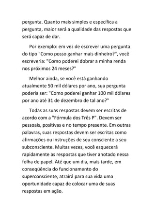 pergunta. Quanto mais simples e específica a
pergunta, maior será a qualidade das respostas que
será capaz de dar.
   Por exemplo: em vez de escrever uma pergunta
do tipo "Como posso ganhar mais dinheiro?", você
escreveria: "Como poderei dobrar a minha renda
nos próximos 24 meses?"
   Melhor ainda, se você está ganhando
atualmente 50 mil dólares por ano, sua pergunta
poderia ser: "Como poderei ganhar 100 mil dólares
por ano até 31 de dezembro de tal ano?"
    Todas as suas respostas devem ser escritas de
acordo com a "Fórmula dos Três P". Devem ser
pessoais, positivas e no tempo presente. Em outras
palavras, suas respostas devem ser escritas como
afirmações ou instruções de seu consciente a seu
subconsciente. Muitas vezes, você esquecerá
rapidamente as respostas que tiver anotado nessa
folha de papel. Até que um dia, mais tarde, em
conseqüência do funcionamento do
superconsciente, atrairá para sua vida uma
oportunidade capaz de colocar uma de suas
respostas em ação.
 
