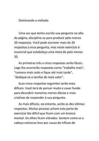 Dominando o método


    Uma vez que tenha escrito sua pergunta no alto
da página, discipline-se para produzir pelo menos
20 respostas. Você pode escrever mais de 20
respostas a essa pergunta, mas neste exercício é
essencial que estabeleça uma meta de pelo menos
20.
   As primeiras três a cinco respostas serão fáceis.
Logo lhe ocorrerão respostas como "trabalhe mais",
"comece mais cedo e fique até mais tarde",
"dedique-se a tarefas de mais valor".
    Suas cinco respostas seguintes serão mais
difíceis. Você terá de pensar muito e cavar fundo
para descobrir maneiras menos óbvias e mais
criativas de responder à sua pergunta.
   As mais difíceis, no entanto, serão as dez últimas
respostas. Muitas pessoas acham esta parte do
exercício tão difícil que ficam com um branco
mental. Os olhos ficam vidrados. Sentem como se a
cabeça estivesse leve por causa do influxo de
 