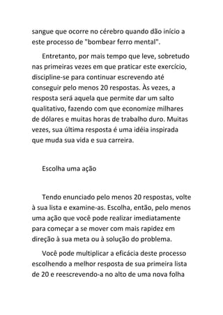 sangue que ocorre no cérebro quando dão início a
este processo de "bombear ferro mental".
   Entretanto, por mais tempo que leve, sobretudo
nas primeiras vezes em que praticar este exercício,
discipline-se para continuar escrevendo até
conseguir pelo menos 20 respostas. Às vezes, a
resposta será aquela que permite dar um salto
qualitativo, fazendo com que economize milhares
de dólares e muitas horas de trabalho duro. Muitas
vezes, sua última resposta é uma idéia inspirada
que muda sua vida e sua carreira.


   Escolha uma ação


    Tendo enunciado pelo menos 20 respostas, volte
à sua lista e examine-as. Escolha, então, pelo menos
uma ação que você pode realizar imediatamente
para começar a se mover com mais rapidez em
direção à sua meta ou à solução do problema.
   Você pode multiplicar a eficácia deste processo
escolhendo a melhor resposta de sua primeira lista
de 20 e reescrevendo-a no alto de uma nova folha
 