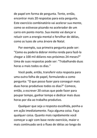 de papel em forma de pergunta. Tente, então,
encontrar mais 20 respostas para esta pergunta.
Este exercício combinatório vai acelerar sua mente,
como se estivesse pisando no acelerador de um
carro em ponto morto. Sua mente vai dançar e
reluzir com a energia mental e fervilhar de idéias,
como as luzes de uma árvore de Natal.
   Por exemplo, sua primeira pergunta pode ser:
"Como eu poderia dobrar minha renda para fazê-la
chegar a 100 mil dólares nos próximos 24 meses?"
Uma de suas respostas pode ser: "Trabalhando duas
horas a mais todos os dias."
   Você pode, então, transferir esta resposta para
uma outra folha de papel, formulando-a como
pergunta: "O que posso fazer para conseguir mais
duas horas produtivas todos os dias?" Comece,
então, a escrever 20 coisas que pode fazer para
poupar tempo, ganhar tempo e dedicar mais duas
horas por dia ao trabalho produtivo.
   Qualquer que seja a resposta escolhida, ponha-a
em ação imediatamente. Faça alguma coisa. Faça
qualquer coisa. Quanto mais rapidamente você
começar a agir com base neste exercício, maior e
mais continuado será o fluxo de idéias ao longo do
 