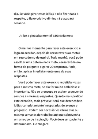 dia. Se você gerar essas idéias e não fizer nada a
respeito, o fluxo criativo diminuirá e acabará
secando.


   Utilize a ginástica mental para cada meta


   O melhor momento para fazer este exercício é
logo ao acordar, depois de reescrever suas metas
em seu caderno de espiral. Toda manhã, você pode
escolher uma determinada meta, reescrevê-la em
forma de pergunta e gerar 20 respostas. Pode,
então, aplicar imediatamente uma de suas
respostas.
   Você pode fazer este exercício repetidas vezes
para a mesma meta, se ela for muito ambiciosa e
importante. Não se preocupe se estiver escrevendo
sempre as mesmas respostas. Quanto mais praticar
este exercício, mais provável será que desencadeie
idéias completamente inesperadas de avanço e
progresso. Podem ser necessários vários dias ou
mesmo semanas de trabalho até que sobrevenha
um arroubo de inspiração. Você deve ser paciente e
determinado. Ele chegará.
 