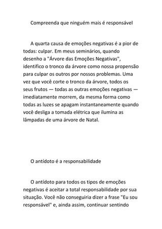Compreenda que ninguém mais é responsável


   A quarta causa de emoções negativas é a pior de
todas: culpar. Em meus seminários, quando
desenho a "Árvore das Emoções Negativas",
identifico o tronco da árvore como nossa propensão
para culpar os outros por nossos problemas. Uma
vez que você corte o tronco da árvore, todos os
seus frutos — todas as outras emoções negativas —
imediatamente morrem, da mesma forma como
todas as luzes se apagam instantaneamente quando
você desliga a tomada elétrica que ilumina as
lâmpadas de uma árvore de Natal.




   O antídoto é a responsabilidade


    O antídoto para todos os tipos de emoções
negativas é aceitar a total responsabilidade por sua
situação. Você não conseguiria dizer a frase "Eu sou
responsável" e, ainda assim, continuar sentindo
 