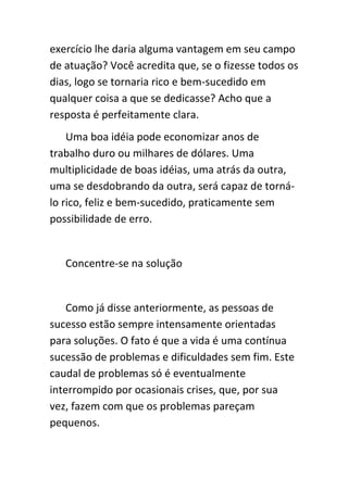 exercício lhe daria alguma vantagem em seu campo
de atuação? Você acredita que, se o fizesse todos os
dias, logo se tornaria rico e bem-sucedido em
qualquer coisa a que se dedicasse? Acho que a
resposta é perfeitamente clara.
    Uma boa idéia pode economizar anos de
trabalho duro ou milhares de dólares. Uma
multiplicidade de boas idéias, uma atrás da outra,
uma se desdobrando da outra, será capaz de torná-
lo rico, feliz e bem-sucedido, praticamente sem
possibilidade de erro.


   Concentre-se na solução


    Como já disse anteriormente, as pessoas de
sucesso estão sempre intensamente orientadas
para soluções. O fato é que a vida é uma contínua
sucessão de problemas e dificuldades sem fim. Este
caudal de problemas só é eventualmente
interrompido por ocasionais crises, que, por sua
vez, fazem com que os problemas pareçam
pequenos.
 