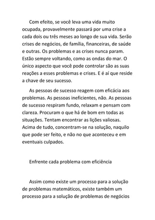 Com efeito, se você leva uma vida muito
ocupada, provavelmente passará por uma crise a
cada dois ou três meses ao longo de sua vida. Serão
crises de negócios, de família, financeiras, de saúde
e outras. Os problemas e as crises nunca param.
Estão sempre voltando, como as ondas do mar. O
único aspecto que você pode controlar são as suas
reações a esses problemas e crises. E é aí que reside
a chave de seu sucesso.
    As pessoas de sucesso reagem com eficácia aos
problemas. As pessoas ineficientes, não. As pessoas
de sucesso respiram fundo, relaxam e pensam com
clareza. Procuram o que há de bom em todas as
situações. Tentam encontrar as lições valiosas.
Acima de tudo, concentram-se na solução, naquilo
que pode ser feito, e não no que aconteceu e em
eventuais culpados.


   Enfrente cada problema com eficiência


   Assim como existe um processo para a solução
de problemas matemáticos, existe também um
processo para a solução de problemas de negócios
 