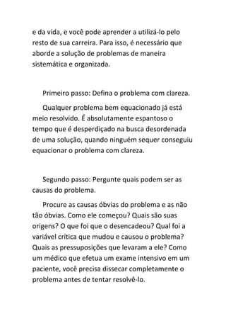e da vida, e você pode aprender a utilizá-lo pelo
resto de sua carreira. Para isso, é necessário que
aborde a solução de problemas de maneira
sistemática e organizada.


   Primeiro passo: Defina o problema com clareza.
   Qualquer problema bem equacionado já está
meio resolvido. É absolutamente espantoso o
tempo que é desperdiçado na busca desordenada
de uma solução, quando ninguém sequer conseguiu
equacionar o problema com clareza.


   Segundo passo: Pergunte quais podem ser as
causas do problema.
    Procure as causas óbvias do problema e as não
tão óbvias. Como ele começou? Quais são suas
origens? O que foi que o desencadeou? Qual foi a
variável crítica que mudou e causou o problema?
Quais as pressuposições que levaram a ele? Como
um médico que efetua um exame intensivo em um
paciente, você precisa dissecar completamente o
problema antes de tentar resolvê-lo.
 