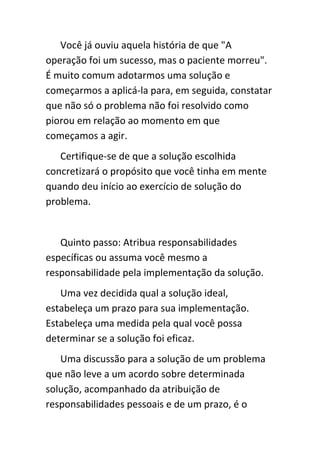 Você já ouviu aquela história de que "A
operação foi um sucesso, mas o paciente morreu".
É muito comum adotarmos uma solução e
começarmos a aplicá-la para, em seguida, constatar
que não só o problema não foi resolvido como
piorou em relação ao momento em que
começamos a agir.
   Certifique-se de que a solução escolhida
concretizará o propósito que você tinha em mente
quando deu início ao exercício de solução do
problema.


   Quinto passo: Atribua responsabilidades
específicas ou assuma você mesmo a
responsabilidade pela implementação da solução.
   Uma vez decidida qual a solução ideal,
estabeleça um prazo para sua implementação.
Estabeleça uma medida pela qual você possa
determinar se a solução foi eficaz.
   Uma discussão para a solução de um problema
que não leve a um acordo sobre determinada
solução, acompanhado da atribuição de
responsabilidades pessoais e de um prazo, é o
 