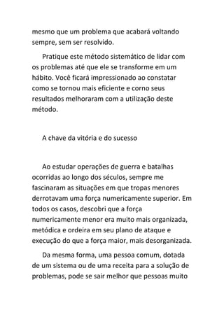 mesmo que um problema que acabará voltando
sempre, sem ser resolvido.
   Pratique este método sistemático de lidar com
os problemas até que ele se transforme em um
hábito. Você ficará impressionado ao constatar
como se tornou mais eficiente e corno seus
resultados melhoraram com a utilização deste
método.


   A chave da vitória e do sucesso


   Ao estudar operações de guerra e batalhas
ocorridas ao longo dos séculos, sempre me
fascinaram as situações em que tropas menores
derrotavam uma força numericamente superior. Em
todos os casos, descobri que a força
numericamente menor era muito mais organizada,
metódica e ordeira em seu plano de ataque e
execução do que a força maior, mais desorganizada.
   Da mesma forma, uma pessoa comum, dotada
de um sistema ou de uma receita para a solução de
problemas, pode se sair melhor que pessoas muito
 