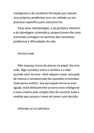 inteligentes e de excelente formação que atacam
seus próprios problemas sem um método ou um
processo específico para solucioná-los.
   Estas duas metodologias, a da ginástica mental e
a da abordagem sistemática, proporcionam-lhe uma
tremenda vantagem no domínio dos inevitáveis
problemas e dificuldades da vida.


   Escreva tudo


   Não esqueça nunca de pensar no papel. Escreva
tudo. Algo acontece entre o cérebro e a mão
quando você escreve. Você adquire maior sensação
de clareza e compreensão das questões envolvidas.
Você pensa melhor. Sua percepção torna-se mais
aguda. Você efetivamente se torna mais inteligente
e mais criativo pelo simples fato de escrever tudo à
medida que avança e antes de tomar uma decisão.


   Antecipe-se no tabuleiro
 