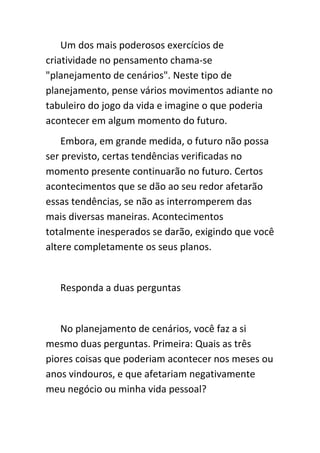 Um dos mais poderosos exercícios de
criatividade no pensamento chama-se
"planejamento de cenários". Neste tipo de
planejamento, pense vários movimentos adiante no
tabuleiro do jogo da vida e imagine o que poderia
acontecer em algum momento do futuro.
    Embora, em grande medida, o futuro não possa
ser previsto, certas tendências verificadas no
momento presente continuarão no futuro. Certos
acontecimentos que se dão ao seu redor afetarão
essas tendências, se não as interromperem das
mais diversas maneiras. Acontecimentos
totalmente inesperados se darão, exigindo que você
altere completamente os seus planos.


   Responda a duas perguntas


   No planejamento de cenários, você faz a si
mesmo duas perguntas. Primeira: Quais as três
piores coisas que poderiam acontecer nos meses ou
anos vindouros, e que afetariam negativamente
meu negócio ou minha vida pessoal?
 
