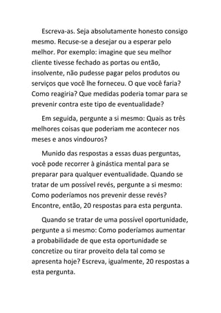 Escreva-as. Seja absolutamente honesto consigo
mesmo. Recuse-se a desejar ou a esperar pelo
melhor. Por exemplo: imagine que seu melhor
cliente tivesse fechado as portas ou então,
insolvente, não pudesse pagar pelos produtos ou
serviços que você lhe forneceu. O que você faria?
Como reagiria? Que medidas poderia tomar para se
prevenir contra este tipo de eventualidade?
  Em seguida, pergunte a si mesmo: Quais as três
melhores coisas que poderiam me acontecer nos
meses e anos vindouros?
    Munido das respostas a essas duas perguntas,
você pode recorrer à ginástica mental para se
preparar para qualquer eventualidade. Quando se
tratar de um possível revés, pergunte a si mesmo:
Como poderíamos nos prevenir desse revés?
Encontre, então, 20 respostas para esta pergunta.
   Quando se tratar de uma possível oportunidade,
pergunte a si mesmo: Como poderíamos aumentar
a probabilidade de que esta oportunidade se
concretize ou tirar proveito dela tal como se
apresenta hoje? Escreva, igualmente, 20 respostas a
esta pergunta.
 