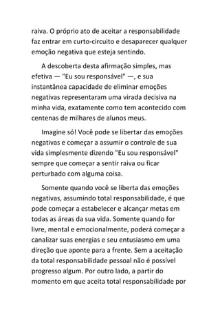 raiva. O próprio ato de aceitar a responsabilidade
faz entrar em curto-circuito e desaparecer qualquer
emoção negativa que esteja sentindo.
    A descoberta desta afirmação simples, mas
efetiva — "Eu sou responsável" —, e sua
instantânea capacidade de eliminar emoções
negativas representaram uma virada decisiva na
minha vida, exatamente como tem acontecido com
centenas de milhares de alunos meus.
   Imagine só! Você pode se libertar das emoções
negativas e começar a assumir o controle de sua
vida simplesmente dizendo "Eu sou responsável"
sempre que começar a sentir raiva ou ficar
perturbado com alguma coisa.
    Somente quando você se liberta das emoções
negativas, assumindo total responsabilidade, é que
pode começar a estabelecer e alcançar metas em
todas as áreas da sua vida. Somente quando for
livre, mental e emocionalmente, poderá começar a
canalizar suas energias e seu entusiasmo em uma
direção que aponte para a frente. Sem a aceitação
da total responsabilidade pessoal não é possível
progresso algum. Por outro lado, a partir do
momento em que aceita total responsabilidade por
 