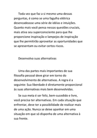 Toda vez que faz a si mesmo uma dessas
perguntas, é como se uma fagulha elétrica
desencadeasse uma série de idéias e intuições.
Quanto mais você pensa nessas questões cruciais,
mais ativa seu superconsciente para que lhe
proporcione inspiração e lampejos de inspiração
que lhe permitirão aproveitar as oportunidades que
se apresentam ou evitar certos riscos.


   Desenvolva suas alternativas


    Uma das partes mais importantes de sua
filosofia pessoal deve girar em torno do
desenvolvimento de alternativas. A regra é a
seguinte: Sua liberdade é diretamente proporcional
às suas alternativas mais bem desenvolvidas.
    Se sua meta é ser feliz, bem-sucedido e livre,
você precisa ter alternativas. Em cada situação que
enfrentar, deve ter a possibilidade de realizar mais
de uma ação. Nunca se deixe apanhar em uma
situação em que só disponha de uma alternativa à
sua frente.
 