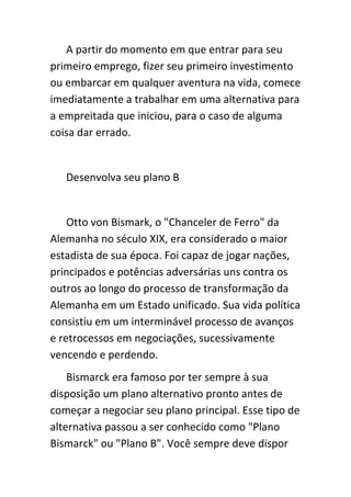 A partir do momento em que entrar para seu
primeiro emprego, fizer seu primeiro investimento
ou embarcar em qualquer aventura na vida, comece
imediatamente a trabalhar em uma alternativa para
a empreitada que iniciou, para o caso de alguma
coisa dar errado.


   Desenvolva seu plano B


    Otto von Bismark, o "Chanceler de Ferro" da
Alemanha no século XIX, era considerado o maior
estadista de sua época. Foi capaz de jogar nações,
principados e potências adversárias uns contra os
outros ao longo do processo de transformação da
Alemanha em um Estado unificado. Sua vida política
consistiu em um interminável processo de avanços
e retrocessos em negociações, sucessivamente
vencendo e perdendo.
    Bismarck era famoso por ter sempre à sua
disposição um plano alternativo pronto antes de
começar a negociar seu plano principal. Esse tipo de
alternativa passou a ser conhecido como "Plano
Bismarck" ou "Plano B". Você sempre deve dispor
 