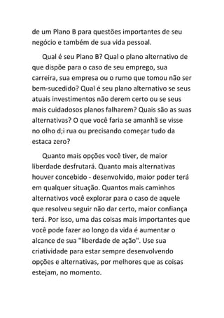 de um Plano B para questões importantes de seu
negócio e também de sua vida pessoal.
    Qual é seu Plano B? Qual o plano alternativo de
que dispõe para o caso de seu emprego, sua
carreira, sua empresa ou o rumo que tomou não ser
bem-sucedido? Qual é seu plano alternativo se seus
atuais investimentos não derem certo ou se seus
mais cuidadosos planos falharem? Quais são as suas
alternativas? O que você faria se amanhã se visse
no olho d;i rua ou precisando começar tudo da
estaca zero?
    Quanto mais opções você tiver, de maior
liberdade desfrutará. Quanto mais alternativas
houver concebido - desenvolvido, maior poder terá
em qualquer situação. Quantos mais caminhos
alternativos você explorar para o caso de aquele
que resolveu seguir não dar certo, maior confiança
terá. Por isso, uma das coisas mais importantes que
você pode fazer ao longo da vida é aumentar o
alcance de sua "liberdade de ação". Use sua
criatividade para estar sempre desenvolvendo
opções e alternativas, por melhores que as coisas
estejam, no momento.
 
