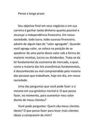 Pense a longo prazo


     Seu objetivo final em seus negócios e em sua
carreira é ganhar tanto dinheiro quanto possível e
alcançar a independência financeira. Em nossa
sociedade, todo lucro, todo sucesso financeiro,
advém de algum tipo de "valor agregado". Quando
você agrega valor, se coloca na posição de se
apoderar de uma parte desse valor sob a forma de
maiores receitas, lucros ou dividendos. Trata-se da
lei fundamental da economia de mercado, a qual,
como a maioria das leis econômicas fundamentais,
é desconhecida ou mal compreendida pela maioria
das pessoas que trabalham, hoje em dia, em nossa
sociedade.
   Uma das perguntas que você pode fazer a si
mesmo em sua ginástica mental é: O que posso
fazer, no momento, para aumentar meu valor
diante de meus clientes?
   Você pode perguntar: Quem são meus clientes
ideais? O que posso fazer para levar mais clientes
ideais a comprarem de mim?
 