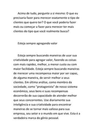 Acima de tudo, pergunte a si mesmo: O que eu
precisaria fazer para merecer exatamente o tipo de
clientes que quero ter? O que você poderia fazer
mais ou começar a fazer para merecer ter mais
clientes do tipo que você realmente busca?


   Esteja sempre agregando valor


    Esteja sempre buscando maneiras de usar sua
criatividade para agregar valor, fazendo as coisas
com mais rapidez, melhor, a menor custo ou com
maior facilidade. Esteja sempre buscando maneiras
de merecer uma recompensa maior por ser capaz,
de alguma maneira, de servir melhor a seus
clientes. Em última análise, como membro da
sociedade, como "protagonista" de nosso sistema
econômico, seus bens e suas recompensas
decorrerão de sua capacidade de atender melhor
que seus concorrentes. Use diariamente sua
inteligência e sua criatividade para encontrar
maneiras de se tornar mais valioso para sua
empresa, seu setor e o mundo em que vive. Esta é a
verdadeira marca do gênio pessoal.
 