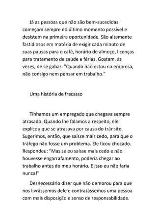 Já as pessoas que não são bem-sucedidas
começam sempre no último momento possível e
desistem na primeira oportunidade. São altamente
fastidiosos em matéria de exigir cada minuto de
suas pausas para o café, horário de almoço, licenças
para tratamento de saúde e férias. Gostam, às
vezes, de se gabar: "Quando não estou na empresa,
não consigo nem pensar em trabalho."


   Uma história de fracasso


    Tínhamos um empregado que chegava sempre
atrasado. Quando lhe falamos a respeito, ele
explicou que se atrasava por causa do trânsito.
Sugerimos, então, que saísse mais cedo, para que o
tráfego não fosse um problema. Ele ficou chocado.
Respondeu: "Mas se eu saísse mais cedo e não
houvesse engarrafamento, poderia chegar ao
trabalho antes do meu horário. E isso eu não faria
nunca!"
   Desnecessário dizer que não demorou para que
nos livrássemos dele e contratássemos uma pessoa
com mais disposição e senso de responsabilidade.
 