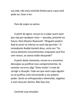 sua vida, não mais existirão limites para o que você
pode ser, fazer e ter.


   Pare de culpar os outros


   A partir de agora, recuse-se a culpar quem quer
que seja por qualquer coisa — passada, presente ou
futura. Dizia Eleanor Roosevelt: "Ninguém poderá
fazê-lo sentir-se inferior se você não permitir." O
comediante Buddy Hackett disse, certa vez: "Eu
nunca alimento ressentimentos; enquanto você fica
com rancor, os outros estão dançando!"
   A partir deste momento, recuse-se a encontrar
desculpas ou justificar seus comportamentos. Se
cometer um erro, diga "Sinto muito" e trate de
corrigir a situação. Toda vez que você culpa alguém
ou se justifica, está renunciando a seu próprio
poder. Sente-se enfraquecido e diminuído, negativo
e com raiva por dentro. Não faça isso.


   Controle suas emoções
 