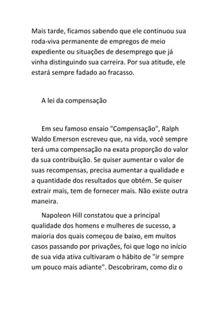 Mais tarde, ficamos sabendo que ele continuou sua
roda-viva permanente de empregos de meio
expediente ou situações de desemprego que já
vinha distinguindo sua carreira. Por sua atitude, ele
estará sempre fadado ao fracasso.


   A lei da compensação


   Em seu famoso ensaio "Compensação", Ralph
Waldo Emerson escreveu que, na vida, você sempre
terá uma compensação na exata proporção do valor
da sua contribuição. Se quiser aumentar o valor de
suas recompensas, precisa aumentar a qualidade e
a quantidade dos resultados que obtém. Se quiser
extrair mais, tem de fornecer mais. Não existe outra
maneira.
   Napoleon Hill constatou que a principal
qualidade dos homens e mulheres de sucesso, a
maioria dos quais começou de baixo, em muitos
casos passando por privações, foi que logo no início
de sua vida ativa cultivaram o hábito de "ir sempre
um pouco mais adiante". Descobriram, como diz o
 