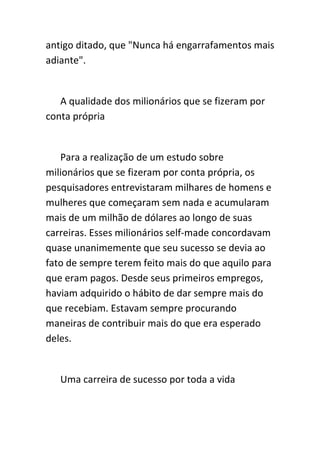 antigo ditado, que "Nunca há engarrafamentos mais
adiante".


   A qualidade dos milionários que se fizeram por
conta própria


   Para a realização de um estudo sobre
milionários que se fizeram por conta própria, os
pesquisadores entrevistaram milhares de homens e
mulheres que começaram sem nada e acumularam
mais de um milhão de dólares ao longo de suas
carreiras. Esses milionários self-made concordavam
quase unanimemente que seu sucesso se devia ao
fato de sempre terem feito mais do que aquilo para
que eram pagos. Desde seus primeiros empregos,
haviam adquirido o hábito de dar sempre mais do
que recebiam. Estavam sempre procurando
maneiras de contribuir mais do que era esperado
deles.


   Uma carreira de sucesso por toda a vida
 