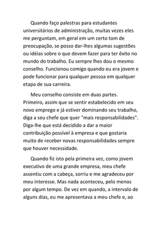 Quando faço palestras para estudantes
universitários de administração, muitas vezes eles
me perguntam, em geral em um certo tom de
preocupação, se posso dar-lhes algumas sugestões
ou idéias sobre o que devem fazer para ter êxito no
mundo do trabalho. Eu sempre lhes dou o mesmo
conselho. Funcionou comigo quando eu era jovem e
pode funcionar para qualquer pessoa em qualquer
etapa de sua carreira.
   Meu conselho consiste em duas partes.
Primeiro, assim que se sentir estabelecido em seu
novo emprego e já estiver dominando seu trabalho,
diga a seu chefe que quer "mais responsabilidades".
Diga-lhe que está decidido a dar a maior
contribuição possível à empresa e que gostaria
muito de receber novas responsabilidades sempre
que houver necessidade.
   Quando fiz isto pela primeira vez, como jovem
executivo de uma grande empresa, meu chefe
assentiu com a cabeça, sorriu e me agradeceu por
meu interesse. Mas nada aconteceu, pelo menos
por algum tempo. De vez em quando, a intervalo de
alguns dias, eu me apresentava a meu chefe e, ao
 