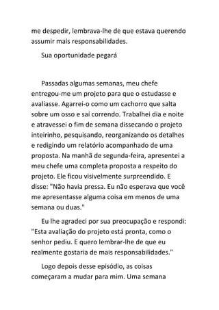 me despedir, lembrava-lhe de que estava querendo
assumir mais responsabilidades.
   Sua oportunidade pegará


    Passadas algumas semanas, meu chefe
entregou-me um projeto para que o estudasse e
avaliasse. Agarrei-o como um cachorro que salta
sobre um osso e saí correndo. Trabalhei dia e noite
e atravessei o fim de semana dissecando o projeto
inteirinho, pesquisando, reorganizando os detalhes
e redigindo um relatório acompanhado de uma
proposta. Na manhã de segunda-feira, apresentei a
meu chefe uma completa proposta a respeito do
projeto. Ele ficou visivelmente surpreendido. E
disse: "Não havia pressa. Eu não esperava que você
me apresentasse alguma coisa em menos de uma
semana ou duas."
   Eu lhe agradeci por sua preocupação e respondi:
"Esta avaliação do projeto está pronta, como o
senhor pediu. E quero lembrar-lhe de que eu
realmente gostaria de mais responsabilidades."
   Logo depois desse episódio, as coisas
começaram a mudar para mim. Uma semana
 