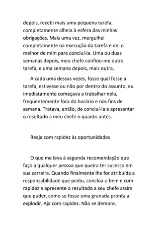 depois, recebi mais uma pequena tarefa,
completamente alheia à esfera das minhas
obrigações. Mais uma vez, mergulhei
completamente na execução da tarefa e dei o
melhor de mim para concluí-la. Uma ou duas
semanas depois, meu chefe confiou-me outra
tarefa, e uma semana depois, mais outra.
    A cada uma dessas vezes, fosse qual fosse a
tarefa, estivesse ou não por dentro do assunto, eu
imediatamente começava a trabalhar nela,
freqüentemente fora do horário e nos fins de
semana. Tratava, então, de concluí-la e apresentar
o resultado a meu chefe o quanto antes.


   Reaja com rapidez às oportunidades


   O que me leva à segunda recomendação que
faço a qualquer pessoa que queira ter sucesso em
sua carreira. Quando finalmente lhe for atribuída a
responsabilidade que pediu, conclua-a bem e com
rapidez e apresente o resultado a seu chefe assim
que puder, como se fosse uma granada pronta a
explodir. Aja com rapidez. Não se demore.
 