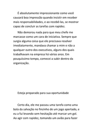 É absolutamente impressionante como você
causará boa impressão quando insistir em receber
mais responsabilidades, e ao recebê-las, se mostrar
capaz de concluir as tarefas com rapidez.
   Não demorou nada para que meu chefe me
marcasse como um cara de iniciativa. Sempre que
surgia alguma coisa que ele precisava resolver
imediatamente, mandava chamar a mim e não a
qualquer outro dos executivos, alguns dos quais
trabalhavam na empresa há vários anos. Em
pouquíssimo tempo, comecei a subir dentro da
organização.




   Esteja preparado para sua oportunidade


   Certo dia, ele me passou uma tarefa como uma
bola da salvação no finzinho de um jogo apertado, e
eu a fui levando sem hesitação até marcar um gol.
Ao agir com rapidez, tomando um avião para fazer
 