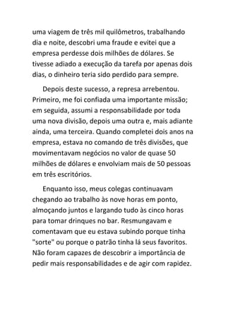 uma viagem de três mil quilômetros, trabalhando
dia e noite, descobri uma fraude e evitei que a
empresa perdesse dois milhões de dólares. Se
tivesse adiado a execução da tarefa por apenas dois
dias, o dinheiro teria sido perdido para sempre.
   Depois deste sucesso, a represa arrebentou.
Primeiro, me foi confiada uma importante missão;
em seguida, assumi a responsabilidade por toda
uma nova divisão, depois uma outra e, mais adiante
ainda, uma terceira. Quando completei dois anos na
empresa, estava no comando de três divisões, que
movimentavam negócios no valor de quase 50
milhões de dólares e envolviam mais de 50 pessoas
em três escritórios.
   Enquanto isso, meus colegas continuavam
chegando ao trabalho às nove horas em ponto,
almoçando juntos e largando tudo às cinco horas
para tomar drinques no bar. Resmungavam e
comentavam que eu estava subindo porque tinha
"sorte" ou porque o patrão tinha lá seus favoritos.
Não foram capazes de descobrir a importância de
pedir mais responsabilidades e de agir com rapidez.
 