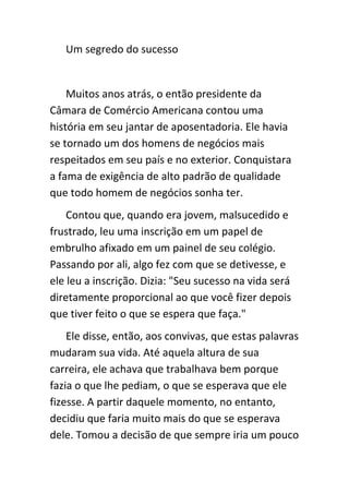Um segredo do sucesso


    Muitos anos atrás, o então presidente da
Câmara de Comércio Americana contou uma
história em seu jantar de aposentadoria. Ele havia
se tornado um dos homens de negócios mais
respeitados em seu país e no exterior. Conquistara
a fama de exigência de alto padrão de qualidade
que todo homem de negócios sonha ter.
    Contou que, quando era jovem, malsucedido e
frustrado, leu uma inscrição em um papel de
embrulho afixado em um painel de seu colégio.
Passando por ali, algo fez com que se detivesse, e
ele leu a inscrição. Dizia: "Seu sucesso na vida será
diretamente proporcional ao que você fizer depois
que tiver feito o que se espera que faça."
    Ele disse, então, aos convivas, que estas palavras
mudaram sua vida. Até aquela altura de sua
carreira, ele achava que trabalhava bem porque
fazia o que lhe pediam, o que se esperava que ele
fizesse. A partir daquele momento, no entanto,
decidiu que faria muito mais do que se esperava
dele. Tomou a decisão de que sempre iria um pouco
 
