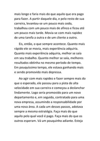 mais longe e faria mais do que aquilo que era pago
para fazer. A partir daquele dia, e pelo resto de sua
carreira, levantou-se um pouco mais cedo,
trabalhou com um pouco mais de afinco e ficou até
um pouco mais tarde. Movia-se com mais rapidez
de uma tarefa a outra e de um cliente a outro.
   Eis, então, o que sempre acontece. Quanto mais
rápido ele se movia, mais experiência adquiria.
Quanto mais experiência adquiria, melhor se saía
em seu trabalho. Quanto melhor se saía, melhores
resultados obtinha no mesmo período de tempo.
Em pouquíssimo tempo, ele estava ganhando mais
e sendo promovido mais depressa.
    Ao agir com mais rapidez e fazer sempre mais do
que o esperado, ele passou para a pista de alta
velocidade em sua carreira e começou a deslanchar
lindamente. Logo seria promovido para um novo
departamento e, em seguida, contratado para uma
nova empresa, assumindo a responsabilidade por
uma nova área. A cada um desses passos, adotava
sempre a mesma estratégia. Faça mais do que
aquilo pelo qual você é pago. Faça mais do que os
outros esperam. Vá um pouquinho adiante. Esteja
 