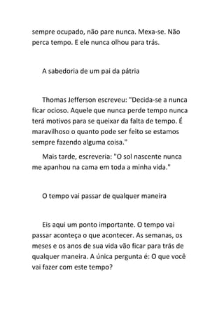 sempre ocupado, não pare nunca. Mexa-se. Não
perca tempo. E ele nunca olhou para trás.


   A sabedoria de um pai da pátria


    Thomas Jefferson escreveu: "Decida-se a nunca
ficar ocioso. Aquele que nunca perde tempo nunca
terá motivos para se queixar da falta de tempo. É
maravilhoso o quanto pode ser feito se estamos
sempre fazendo alguma coisa."
  Mais tarde, escreveria: "O sol nascente nunca
me apanhou na cama em toda a minha vida."


   O tempo vai passar de qualquer maneira


    Eis aqui um ponto importante. O tempo vai
passar aconteça o que acontecer. As semanas, os
meses e os anos de sua vida vão ficar para trás de
qualquer maneira. A única pergunta é: O que você
vai fazer com este tempo?
 