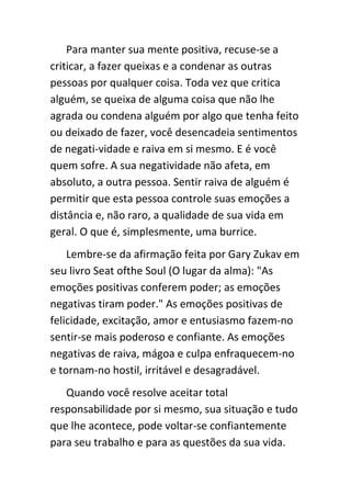 Para manter sua mente positiva, recuse-se a
criticar, a fazer queixas e a condenar as outras
pessoas por qualquer coisa. Toda vez que critica
alguém, se queixa de alguma coisa que não lhe
agrada ou condena alguém por algo que tenha feito
ou deixado de fazer, você desencadeia sentimentos
de negati-vidade e raiva em si mesmo. E é você
quem sofre. A sua negatividade não afeta, em
absoluto, a outra pessoa. Sentir raiva de alguém é
permitir que esta pessoa controle suas emoções a
distância e, não raro, a qualidade de sua vida em
geral. O que é, simplesmente, uma burrice.
    Lembre-se da afirmação feita por Gary Zukav em
seu livro Seat ofthe Soul (O lugar da alma): "As
emoções positivas conferem poder; as emoções
negativas tiram poder." As emoções positivas de
felicidade, excitação, amor e entusiasmo fazem-no
sentir-se mais poderoso e confiante. As emoções
negativas de raiva, mágoa e culpa enfraquecem-no
e tornam-no hostil, irritável e desagradável.
   Quando você resolve aceitar total
responsabilidade por si mesmo, sua situação e tudo
que lhe acontece, pode voltar-se confiantemente
para seu trabalho e para as questões da sua vida.
 