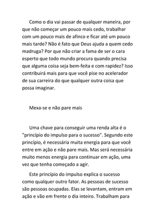 Como o dia vai passar de qualquer maneira, por
que não começar um pouco mais cedo, trabalhar
com um pouco mais de afinco e ficar até um pouco
mais tarde? Não é fato que Deus ajuda a quem cedo
madruga? Por que não criar a fama de ser o cara
esperto que todo mundo procura quando precisa
que alguma coisa seja bem-feita e com rapidez? Isso
contribuirá mais para que você pise no acelerador
de sua carreira do que qualquer outra coisa que
possa imaginar.


   Mexa-se e não pare mais


   Uma chave para conseguir uma renda alta é o
"princípio do impulso para o sucesso". Segundo este
princípio, é necessária muita energia para que você
entre em ação e não pare mais. Mas será necessária
muito menos energia para continuar em ação, uma
vez que tenha começado a agir.
   Este princípio do impulso explica o sucesso
como qualquer outro fator. As pessoas de sucesso
são pessoas ocupadas. Elas se levantam, entram em
ação e vão em frente o dia inteiro. Trabalham para
 
