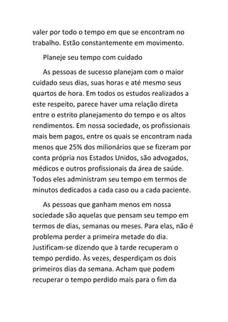 valer por todo o tempo em que se encontram no
trabalho. Estão constantemente em movimento.
   Planeje seu tempo com cuidado
   As pessoas de sucesso planejam com o maior
cuidado seus dias, suas horas e até mesmo seus
quartos de hora. Em todos os estudos realizados a
este respeito, parece haver uma relação direta
entre o estrito planejamento do tempo e os altos
rendimentos. Em nossa sociedade, os profissionais
mais bem pagos, entre os quais se encontram nada
menos que 25% dos milionários que se fizeram por
conta própria nos Estados Unidos, são advogados,
médicos e outros profissionais da área de saúde.
Todos eles administram seu tempo em termos de
minutos dedicados a cada caso ou a cada paciente.
   As pessoas que ganham menos em nossa
sociedade são aquelas que pensam seu tempo em
termos de dias, semanas ou meses. Para elas, não é
problema perder a primeira metade do dia.
Justificam-se dizendo que à tarde recuperam o
tempo perdido. Às vezes, desperdiçam os dois
primeiros dias da semana. Acham que podem
recuperar o tempo perdido mais para o fim da
 