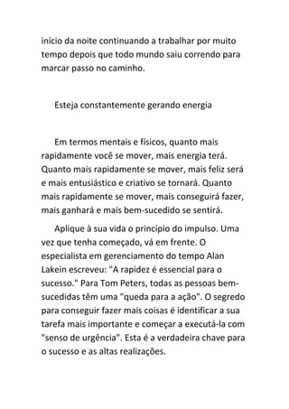 início da noite continuando a trabalhar por muito
tempo depois que todo mundo saiu correndo para
marcar passo no caminho.


   Esteja constantemente gerando energia


   Em termos mentais e físicos, quanto mais
rapidamente você se mover, mais energia terá.
Quanto mais rapidamente se mover, mais feliz será
e mais entusiástico e criativo se tornará. Quanto
mais rapidamente se mover, mais conseguirá fazer,
mais ganhará e mais bem-sucedido se sentirá.
   Aplique à sua vida o princípio do impulso. Uma
vez que tenha começado, vá em frente. O
especialista em gerenciamento do tempo Alan
Lakein escreveu: "A rapidez é essencial para o
sucesso." Para Tom Peters, todas as pessoas bem-
sucedidas têm uma "queda para a ação". O segredo
para conseguir fazer mais coisas é identificar a sua
tarefa mais importante e começar a executá-la com
"senso de urgência". Esta é a verdadeira chave para
o sucesso e as altas realizações.
 