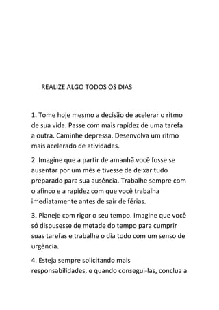 REALIZE ALGO TODOS OS DIAS


1. Tome hoje mesmo a decisão de acelerar o ritmo
de sua vida. Passe com mais rapidez de uma tarefa
a outra. Caminhe depressa. Desenvolva um ritmo
mais acelerado de atividades.
2. Imagine que a partir de amanhã você fosse se
ausentar por um mês e tivesse de deixar tudo
preparado para sua ausência. Trabalhe sempre com
o afinco e a rapidez com que você trabalha
imediatamente antes de sair de férias.
3. Planeje com rigor o seu tempo. Imagine que você
só dispusesse de metade do tempo para cumprir
suas tarefas e trabalhe o dia todo com um senso de
urgência.
4. Esteja sempre solicitando mais
responsabilidades, e quando consegui-las, conclua a
 
