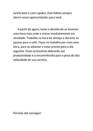 tarefa bem e com rapidez. Este hábito sempre
abrirá novas oportunidades para você.


    A partir de agora, tome a decisão de se levantar
uma hora mais cedo e entrar imediatamente em
atividade. Trabalhe na hora do almoço e durante as
pausas para o café. Fique no trabalho por mais uma
hora, para se adiantar e estar pronto para o dia
seguinte. Esses acréscimos dobrarão sua
produtividade e o encaminharão para a pista de alta
velocidade de sua carreira.




Persista até conseguir
 