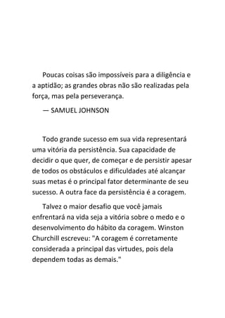 Poucas coisas são impossíveis para a diligência e
a aptidão; as grandes obras não são realizadas pela
força, mas pela perseverança.
   — SAMUEL JOHNSON


   Todo grande sucesso em sua vida representará
uma vitória da persistência. Sua capacidade de
decidir o que quer, de começar e de persistir apesar
de todos os obstáculos e dificuldades até alcançar
suas metas é o principal fator determinante de seu
sucesso. A outra face da persistência é a coragem.
   Talvez o maior desafio que você jamais
enfrentará na vida seja a vitória sobre o medo e o
desenvolvimento do hábito da coragem. Winston
Churchill escreveu: "A coragem é corretamente
considerada a principal das virtudes, pois dela
dependem todas as demais."
 
