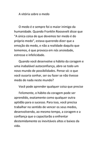 A vitória sobre o medo


   O medo é e sempre foi o maior inimigo da
humanidade. Quando Franklin Roosevelt disse que
"A única coisa de que devemos ter medo é do
próprio medo", estava querendo dizer que a
emoção do medo, e não a realidade daquilo que
tememos, é que provoca em nós ansiedade,
estresse e infelicidade.
   Quando você desenvolve o hábito da coragem e
uma inabalável autoconfiança, abre-se todo um
novo mundo de possibilidades. Pense só: o que
você ousaria sonhar, ser ou fazer se não tivesse
medo de nada neste mundo?
   Você pode aprender qualquer coisa que precise
   Felizmente, o hábito da coragem pode ser
aprendido, exatamente como qualquer outra
aptidão para o sucesso. Para isso, você precisa
trabalhar no sentido de vencer os seus medos,
desenvolvendo, ao mesmo tempo, a coragem e a
confiança que o capacitarão a enfrentar
destemidamente os inevitáveis altos e baixos da
vida.
 