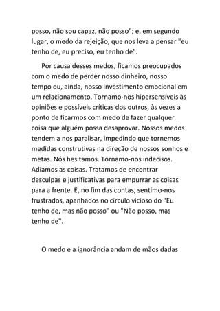 posso, não sou capaz, não posso"; e, em segundo
lugar, o medo da rejeição, que nos leva a pensar "eu
tenho de, eu preciso, eu tenho de".
   Por causa desses medos, ficamos preocupados
com o medo de perder nosso dinheiro, nosso
tempo ou, ainda, nosso investimento emocional em
um relacionamento. Tornamo-nos hipersensíveis às
opiniões e possíveis críticas dos outros, às vezes a
ponto de ficarmos com medo de fazer qualquer
coisa que alguém possa desaprovar. Nossos medos
tendem a nos paralisar, impedindo que tornemos
medidas construtivas na direção de nossos sonhos e
metas. Nós hesitamos. Tornamo-nos indecisos.
Adiamos as coisas. Tratamos de encontrar
desculpas e justificativas para empurrar as coisas
para a frente. E, no fim das contas, sentimo-nos
frustrados, apanhados no círculo vicioso do "Eu
tenho de, mas não posso" ou "Não posso, mas
tenho de".


   O medo e a ignorância andam de mãos dadas
 