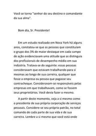 Você se torna "senhor do seu destino e comandante
da sua alma".


   Bom dia, Sr. Presidente!


   Em um estudo realizado em Nova York há alguns
anos, constatou-se que as pessoas que constituíam
o grupo dos 3% de maior destaque em cada campo
de ação evidenciavam uma atitude que as distinguia
dos profissionais de desempenho médio em sua
indústria. Tratava-se do seguinte: essas pessoas
consideravam que estavam trabalhando para si
mesmas ao longo de sua carreira, qualquer que
fosse a empresa ou pessoa que pagasse seu
contracheque. Consideravam-se responsáveis pelas
empresas em que trabalhavam, como se fossem
seus proprietários. Você devia fazer o mesmo.
   A partir deste momento, veja a si mesmo como
o presidente de sua própria corporação de serviços
pessoais. Considere-se seu próprio patrão, no total
comando de cada parte de sua vida e de sua
carreira. Lembre a si mesmo que você está onde
 