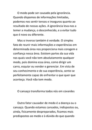 O medo pode ser causado pela ignorância.
Quando dispomos de informações limitadas,
podemos nos sentir tensos e inseguros quanto ao
resultado de nossas ações. A ignorância leva-nos a
temer a mudança, o desconhecido, e a evitar tudo
que é novo ou diferente.
   Mas o inverso também é verdade. O simples
fato de reunir mais informações e experiências em
determinada área nos proporciona mais coragem e
confiança nessa área. Existem partes da sua vida
nas quais você não tem absolutamente qualquer
medo, pois domina essa área, como dirigir um
carro, esquiar ou vender e gerenciar. Em vista de
seu conhecimento e de sua experiência, sente-se
perfeitamente capaz de enfrentar o que quer que
aconteça. Você não tem medo.


   O cansaço transforma todos nós em covardes


   Outro fator causador de medo é a doença ou o
cansaço. Quando estamos cansados, indispostos ou,
ainda, fisicamente despreparados, ficamos mais
predispostos ao medo e à dúvida do que quando
 