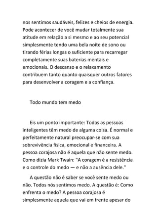 nos sentimos saudáveis, felizes e cheios de energia.
Pode acontecer de você mudar totalmente sua
atitude em relação a si mesmo e ao seu potencial
simplesmente tendo uma bela noite de sono ou
tirando férias longas o suficiente para recarregar
completamente suas baterias mentais e
emocionais. O descanso e o relaxamento
contribuem tanto quanto quaisquer outros fatores
para desenvolver a coragem e a confiança.


   Todo mundo tem medo


    Eis um ponto importante: Todas as pessoas
inteligentes têm medo de alguma coisa. É normal e
perfeitamente natural preocupar-se com sua
sobrevivência física, emocional e financeira. A
pessoa corajosa não é aquela que não sente medo.
Como dizia Mark Twain: "A coragem é a resistência
e o controle do medo — e não a ausência dele."
   A questão não é saber se você sente medo ou
não. Todos nós sentimos medo. A questão é: Como
enfrenta o medo? A pessoa corajosa é
simplesmente aquela que vai em frente apesar do
 