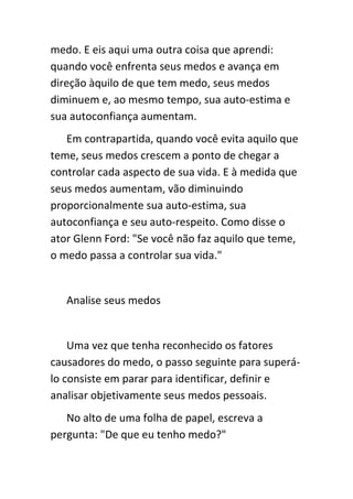 medo. E eis aqui uma outra coisa que aprendi:
quando você enfrenta seus medos e avança em
direção àquilo de que tem medo, seus medos
diminuem e, ao mesmo tempo, sua auto-estima e
sua autoconfiança aumentam.
   Em contrapartida, quando você evita aquilo que
teme, seus medos crescem a ponto de chegar a
controlar cada aspecto de sua vida. E à medida que
seus medos aumentam, vão diminuindo
proporcionalmente sua auto-estima, sua
autoconfiança e seu auto-respeito. Como disse o
ator Glenn Ford: "Se você não faz aquilo que teme,
o medo passa a controlar sua vida."


   Analise seus medos


    Uma vez que tenha reconhecido os fatores
causadores do medo, o passo seguinte para superá-
lo consiste em parar para identificar, definir e
analisar objetivamente seus medos pessoais.
   No alto de uma folha de papel, escreva a
pergunta: "De que eu tenho medo?"
 