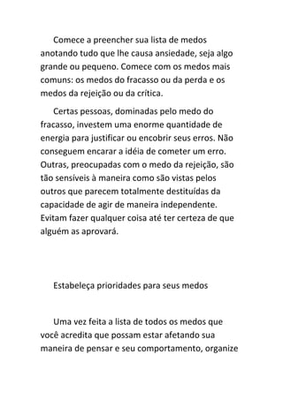 Comece a preencher sua lista de medos
anotando tudo que lhe causa ansiedade, seja algo
grande ou pequeno. Comece com os medos mais
comuns: os medos do fracasso ou da perda e os
medos da rejeição ou da crítica.
    Certas pessoas, dominadas pelo medo do
fracasso, investem uma enorme quantidade de
energia para justificar ou encobrir seus erros. Não
conseguem encarar a idéia de cometer um erro.
Outras, preocupadas com o medo da rejeição, são
tão sensíveis à maneira como são vistas pelos
outros que parecem totalmente destituídas da
capacidade de agir de maneira independente.
Evitam fazer qualquer coisa até ter certeza de que
alguém as aprovará.




   Estabeleça prioridades para seus medos


   Uma vez feita a lista de todos os medos que
você acredita que possam estar afetando sua
maneira de pensar e seu comportamento, organize
 